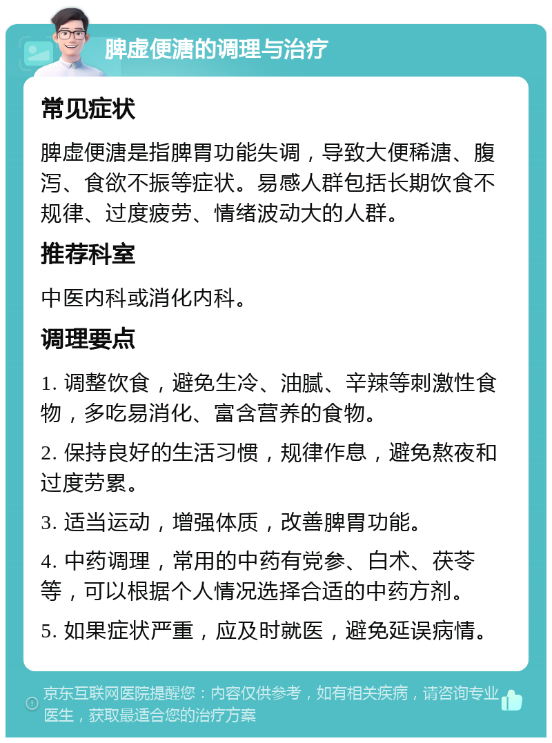 脾虚便溏的调理与治疗 常见症状 脾虚便溏是指脾胃功能失调，导致大便稀溏、腹泻、食欲不振等症状。易感人群包括长期饮食不规律、过度疲劳、情绪波动大的人群。 推荐科室 中医内科或消化内科。 调理要点 1. 调整饮食，避免生冷、油腻、辛辣等刺激性食物，多吃易消化、富含营养的食物。 2. 保持良好的生活习惯，规律作息，避免熬夜和过度劳累。 3. 适当运动，增强体质，改善脾胃功能。 4. 中药调理，常用的中药有党参、白术、茯苓等，可以根据个人情况选择合适的中药方剂。 5. 如果症状严重，应及时就医，避免延误病情。