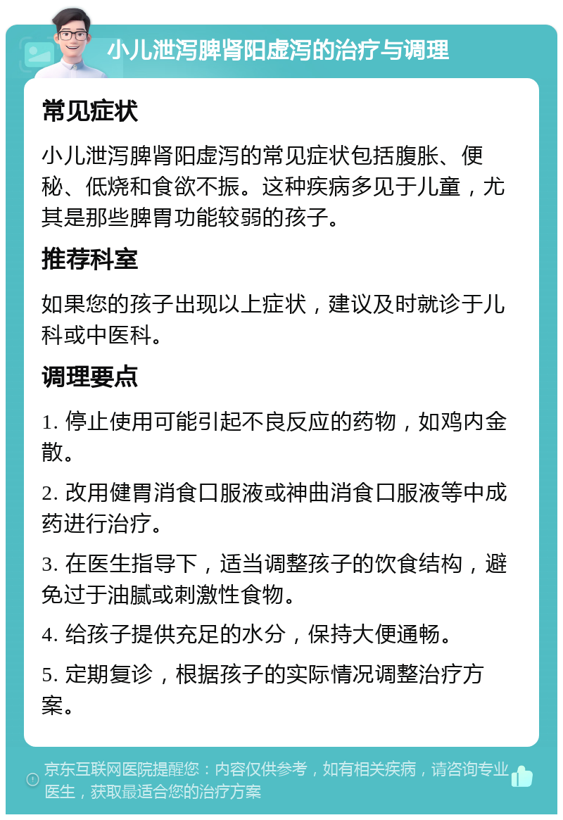 小儿泄泻脾肾阳虚泻的治疗与调理 常见症状 小儿泄泻脾肾阳虚泻的常见症状包括腹胀、便秘、低烧和食欲不振。这种疾病多见于儿童，尤其是那些脾胃功能较弱的孩子。 推荐科室 如果您的孩子出现以上症状，建议及时就诊于儿科或中医科。 调理要点 1. 停止使用可能引起不良反应的药物，如鸡内金散。 2. 改用健胃消食口服液或神曲消食口服液等中成药进行治疗。 3. 在医生指导下，适当调整孩子的饮食结构，避免过于油腻或刺激性食物。 4. 给孩子提供充足的水分，保持大便通畅。 5. 定期复诊，根据孩子的实际情况调整治疗方案。