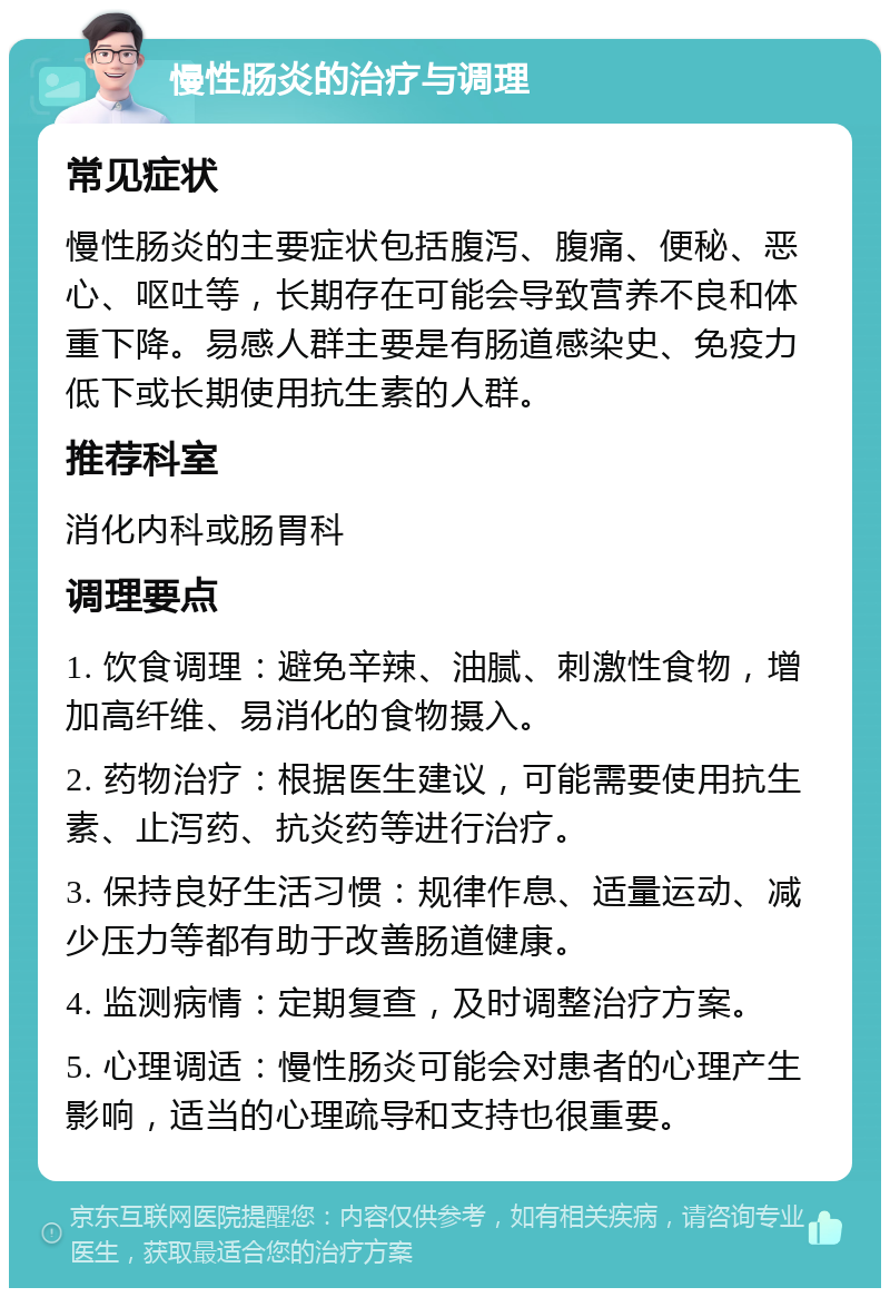 慢性肠炎的治疗与调理 常见症状 慢性肠炎的主要症状包括腹泻、腹痛、便秘、恶心、呕吐等，长期存在可能会导致营养不良和体重下降。易感人群主要是有肠道感染史、免疫力低下或长期使用抗生素的人群。 推荐科室 消化内科或肠胃科 调理要点 1. 饮食调理：避免辛辣、油腻、刺激性食物，增加高纤维、易消化的食物摄入。 2. 药物治疗：根据医生建议，可能需要使用抗生素、止泻药、抗炎药等进行治疗。 3. 保持良好生活习惯：规律作息、适量运动、减少压力等都有助于改善肠道健康。 4. 监测病情：定期复查，及时调整治疗方案。 5. 心理调适：慢性肠炎可能会对患者的心理产生影响，适当的心理疏导和支持也很重要。