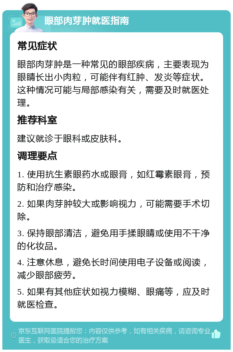 眼部肉芽肿就医指南 常见症状 眼部肉芽肿是一种常见的眼部疾病，主要表现为眼睛长出小肉粒，可能伴有红肿、发炎等症状。这种情况可能与局部感染有关，需要及时就医处理。 推荐科室 建议就诊于眼科或皮肤科。 调理要点 1. 使用抗生素眼药水或眼膏，如红霉素眼膏，预防和治疗感染。 2. 如果肉芽肿较大或影响视力，可能需要手术切除。 3. 保持眼部清洁，避免用手揉眼睛或使用不干净的化妆品。 4. 注意休息，避免长时间使用电子设备或阅读，减少眼部疲劳。 5. 如果有其他症状如视力模糊、眼痛等，应及时就医检查。