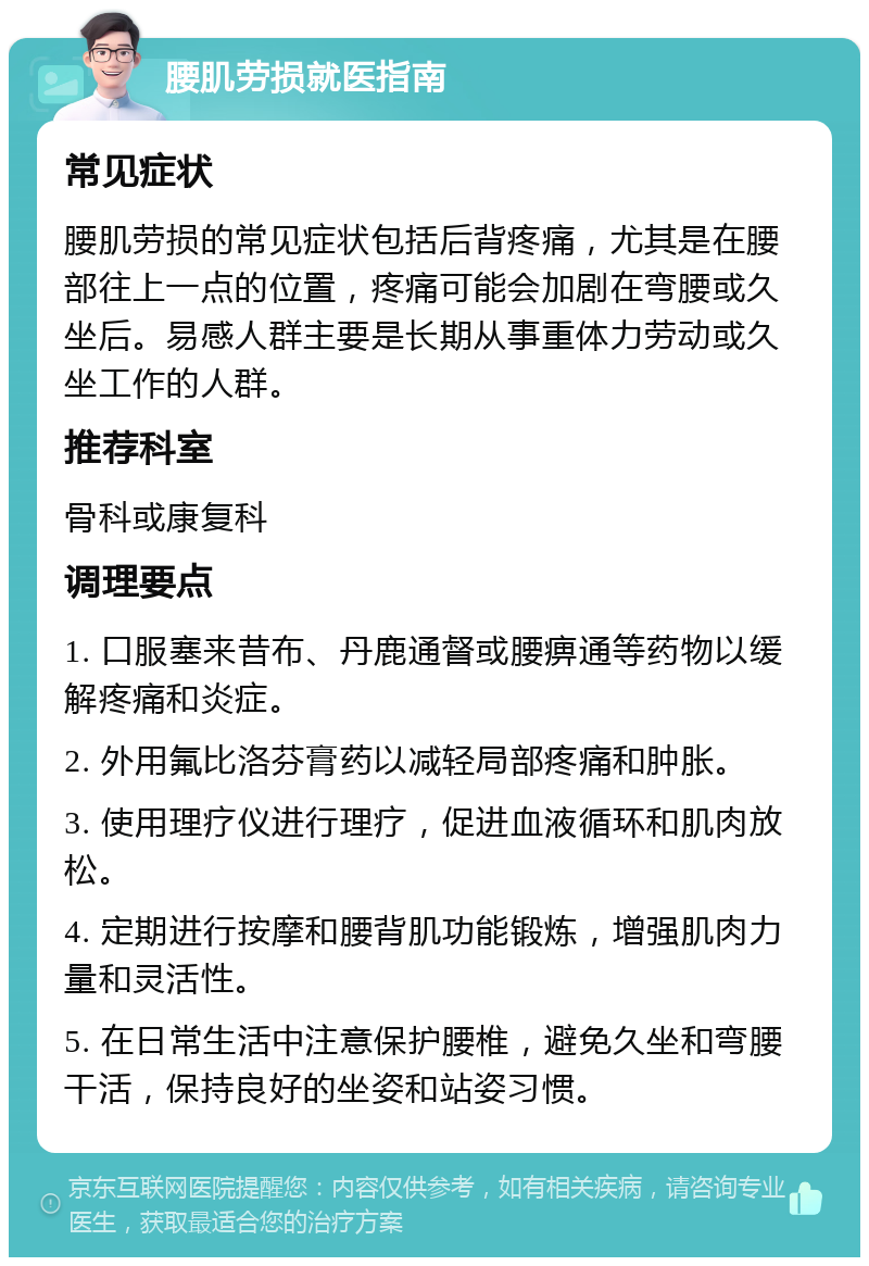 腰肌劳损就医指南 常见症状 腰肌劳损的常见症状包括后背疼痛，尤其是在腰部往上一点的位置，疼痛可能会加剧在弯腰或久坐后。易感人群主要是长期从事重体力劳动或久坐工作的人群。 推荐科室 骨科或康复科 调理要点 1. 口服塞来昔布、丹鹿通督或腰痹通等药物以缓解疼痛和炎症。 2. 外用氟比洛芬膏药以减轻局部疼痛和肿胀。 3. 使用理疗仪进行理疗，促进血液循环和肌肉放松。 4. 定期进行按摩和腰背肌功能锻炼，增强肌肉力量和灵活性。 5. 在日常生活中注意保护腰椎，避免久坐和弯腰干活，保持良好的坐姿和站姿习惯。