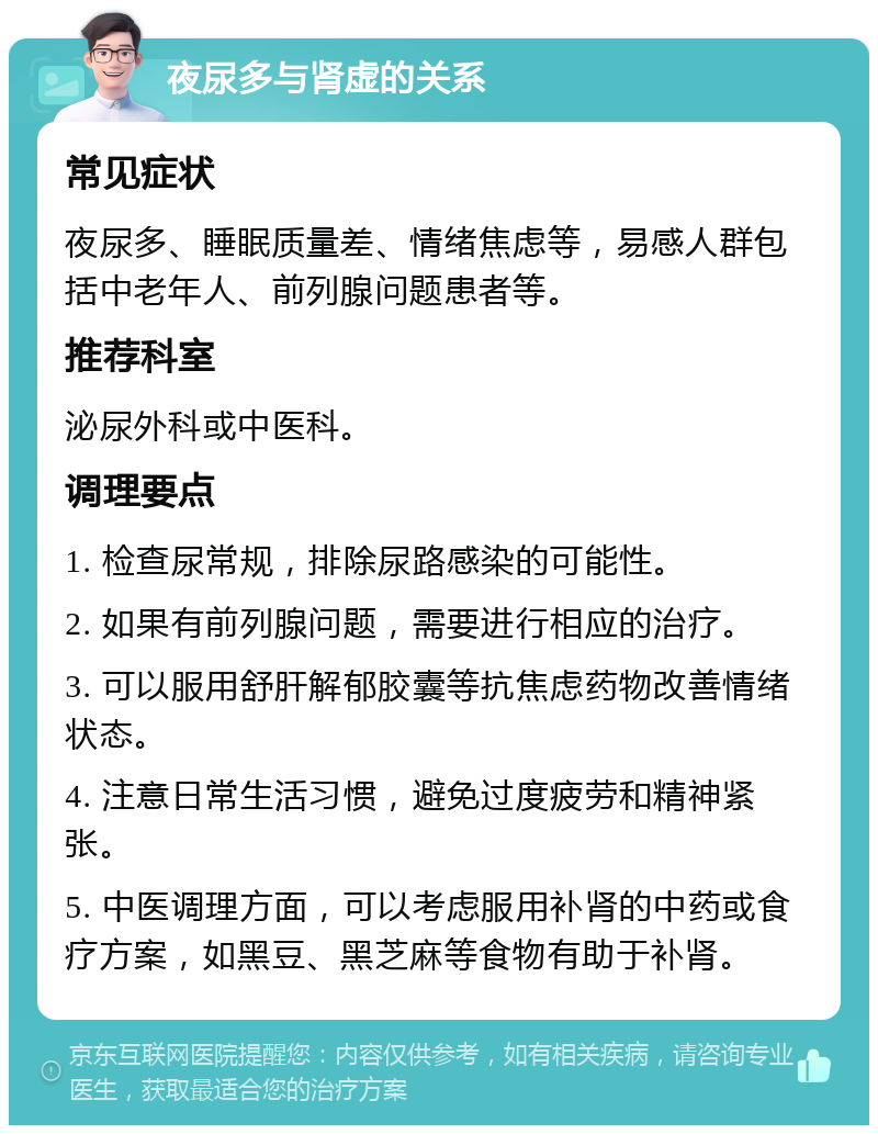 夜尿多与肾虚的关系 常见症状 夜尿多、睡眠质量差、情绪焦虑等，易感人群包括中老年人、前列腺问题患者等。 推荐科室 泌尿外科或中医科。 调理要点 1. 检查尿常规，排除尿路感染的可能性。 2. 如果有前列腺问题，需要进行相应的治疗。 3. 可以服用舒肝解郁胶囊等抗焦虑药物改善情绪状态。 4. 注意日常生活习惯，避免过度疲劳和精神紧张。 5. 中医调理方面，可以考虑服用补肾的中药或食疗方案，如黑豆、黑芝麻等食物有助于补肾。