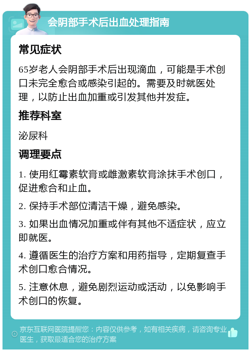 会阴部手术后出血处理指南 常见症状 65岁老人会阴部手术后出现滴血，可能是手术创口未完全愈合或感染引起的。需要及时就医处理，以防止出血加重或引发其他并发症。 推荐科室 泌尿科 调理要点 1. 使用红霉素软膏或雌激素软膏涂抹手术创口，促进愈合和止血。 2. 保持手术部位清洁干燥，避免感染。 3. 如果出血情况加重或伴有其他不适症状，应立即就医。 4. 遵循医生的治疗方案和用药指导，定期复查手术创口愈合情况。 5. 注意休息，避免剧烈运动或活动，以免影响手术创口的恢复。