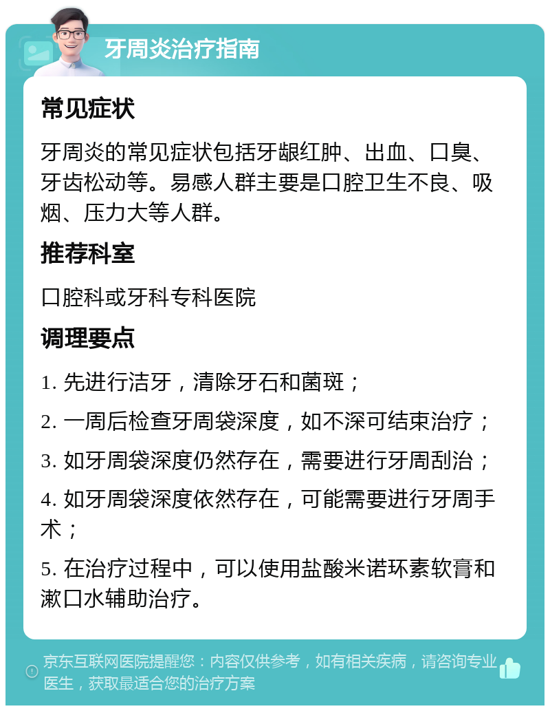 牙周炎治疗指南 常见症状 牙周炎的常见症状包括牙龈红肿、出血、口臭、牙齿松动等。易感人群主要是口腔卫生不良、吸烟、压力大等人群。 推荐科室 口腔科或牙科专科医院 调理要点 1. 先进行洁牙，清除牙石和菌斑； 2. 一周后检查牙周袋深度，如不深可结束治疗； 3. 如牙周袋深度仍然存在，需要进行牙周刮治； 4. 如牙周袋深度依然存在，可能需要进行牙周手术； 5. 在治疗过程中，可以使用盐酸米诺环素软膏和漱口水辅助治疗。