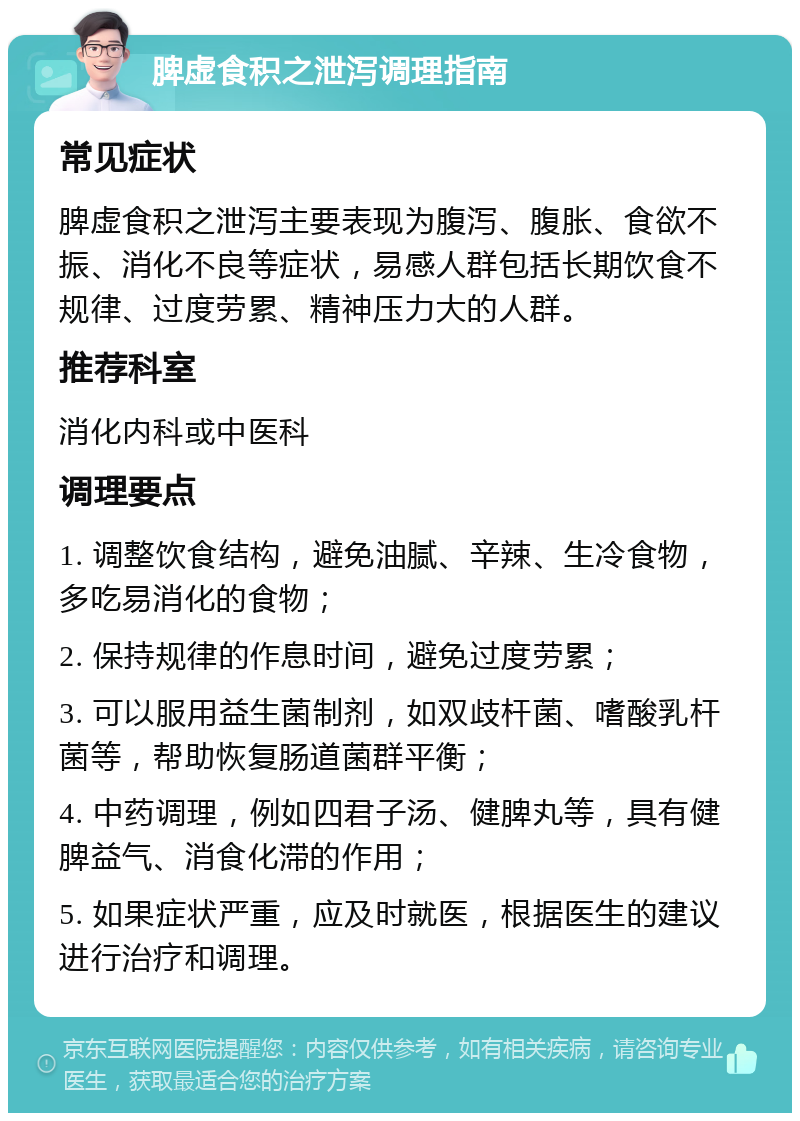 脾虚食积之泄泻调理指南 常见症状 脾虚食积之泄泻主要表现为腹泻、腹胀、食欲不振、消化不良等症状，易感人群包括长期饮食不规律、过度劳累、精神压力大的人群。 推荐科室 消化内科或中医科 调理要点 1. 调整饮食结构，避免油腻、辛辣、生冷食物，多吃易消化的食物； 2. 保持规律的作息时间，避免过度劳累； 3. 可以服用益生菌制剂，如双歧杆菌、嗜酸乳杆菌等，帮助恢复肠道菌群平衡； 4. 中药调理，例如四君子汤、健脾丸等，具有健脾益气、消食化滞的作用； 5. 如果症状严重，应及时就医，根据医生的建议进行治疗和调理。