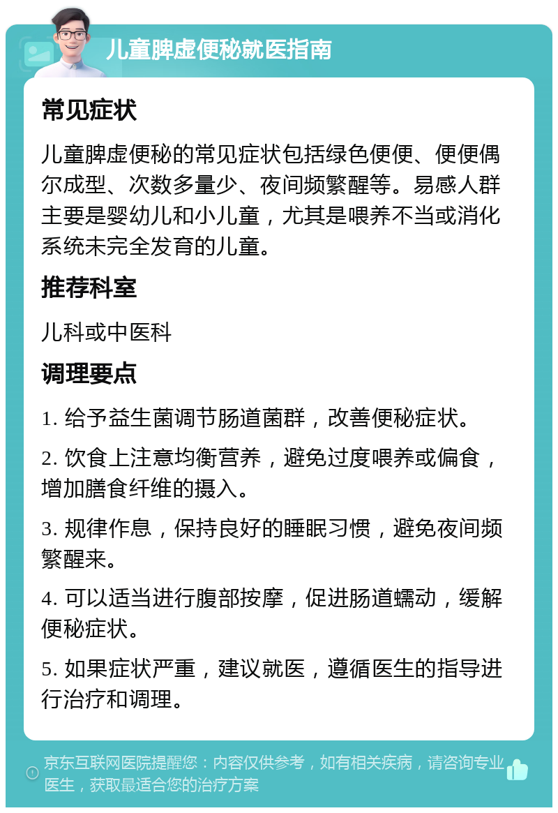 儿童脾虚便秘就医指南 常见症状 儿童脾虚便秘的常见症状包括绿色便便、便便偶尔成型、次数多量少、夜间频繁醒等。易感人群主要是婴幼儿和小儿童，尤其是喂养不当或消化系统未完全发育的儿童。 推荐科室 儿科或中医科 调理要点 1. 给予益生菌调节肠道菌群，改善便秘症状。 2. 饮食上注意均衡营养，避免过度喂养或偏食，增加膳食纤维的摄入。 3. 规律作息，保持良好的睡眠习惯，避免夜间频繁醒来。 4. 可以适当进行腹部按摩，促进肠道蠕动，缓解便秘症状。 5. 如果症状严重，建议就医，遵循医生的指导进行治疗和调理。