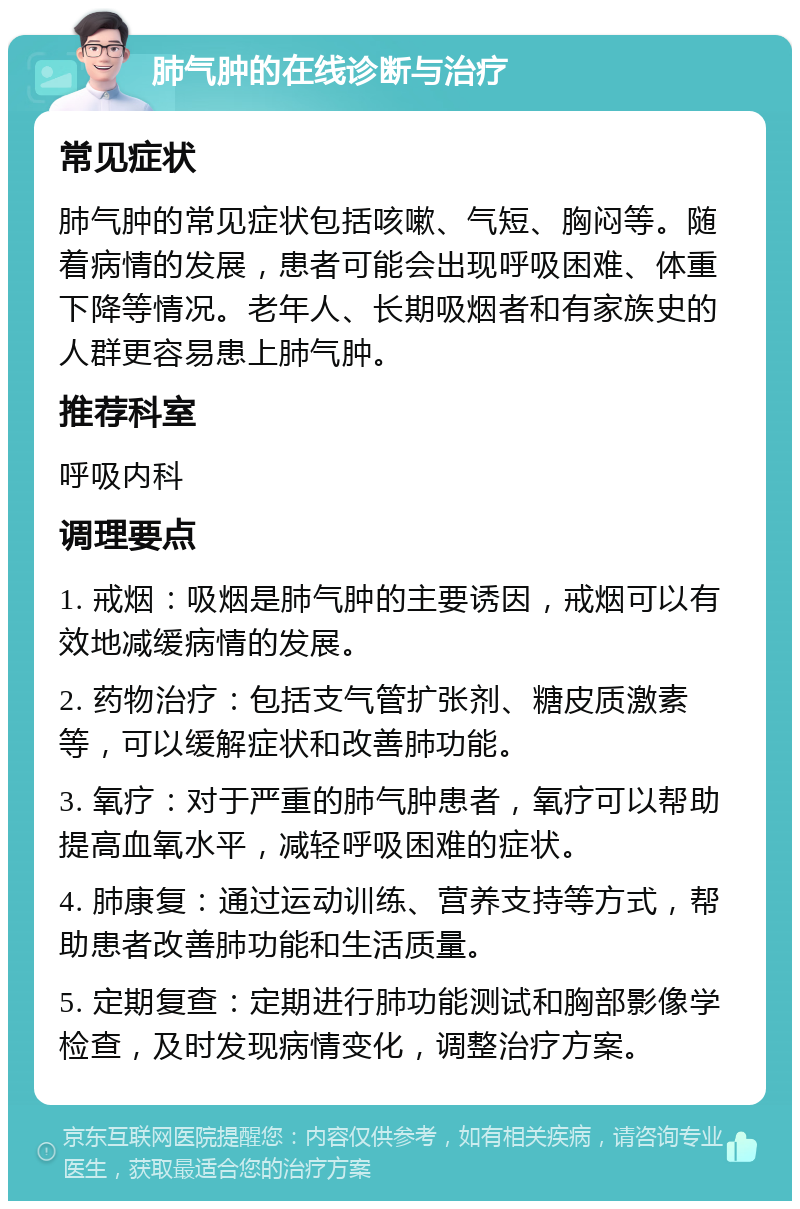 肺气肿的在线诊断与治疗 常见症状 肺气肿的常见症状包括咳嗽、气短、胸闷等。随着病情的发展，患者可能会出现呼吸困难、体重下降等情况。老年人、长期吸烟者和有家族史的人群更容易患上肺气肿。 推荐科室 呼吸内科 调理要点 1. 戒烟：吸烟是肺气肿的主要诱因，戒烟可以有效地减缓病情的发展。 2. 药物治疗：包括支气管扩张剂、糖皮质激素等，可以缓解症状和改善肺功能。 3. 氧疗：对于严重的肺气肿患者，氧疗可以帮助提高血氧水平，减轻呼吸困难的症状。 4. 肺康复：通过运动训练、营养支持等方式，帮助患者改善肺功能和生活质量。 5. 定期复查：定期进行肺功能测试和胸部影像学检查，及时发现病情变化，调整治疗方案。