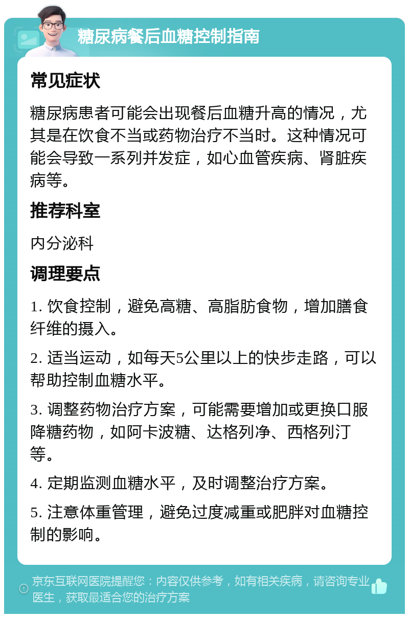 糖尿病餐后血糖控制指南 常见症状 糖尿病患者可能会出现餐后血糖升高的情况，尤其是在饮食不当或药物治疗不当时。这种情况可能会导致一系列并发症，如心血管疾病、肾脏疾病等。 推荐科室 内分泌科 调理要点 1. 饮食控制，避免高糖、高脂肪食物，增加膳食纤维的摄入。 2. 适当运动，如每天5公里以上的快步走路，可以帮助控制血糖水平。 3. 调整药物治疗方案，可能需要增加或更换口服降糖药物，如阿卡波糖、达格列净、西格列汀等。 4. 定期监测血糖水平，及时调整治疗方案。 5. 注意体重管理，避免过度减重或肥胖对血糖控制的影响。