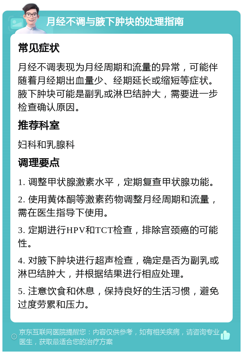 月经不调与腋下肿块的处理指南 常见症状 月经不调表现为月经周期和流量的异常，可能伴随着月经期出血量少、经期延长或缩短等症状。腋下肿块可能是副乳或淋巴结肿大，需要进一步检查确认原因。 推荐科室 妇科和乳腺科 调理要点 1. 调整甲状腺激素水平，定期复查甲状腺功能。 2. 使用黄体酮等激素药物调整月经周期和流量，需在医生指导下使用。 3. 定期进行HPV和TCT检查，排除宫颈癌的可能性。 4. 对腋下肿块进行超声检查，确定是否为副乳或淋巴结肿大，并根据结果进行相应处理。 5. 注意饮食和休息，保持良好的生活习惯，避免过度劳累和压力。