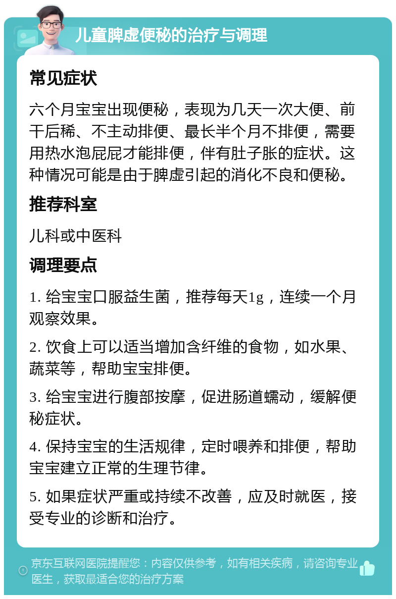 儿童脾虚便秘的治疗与调理 常见症状 六个月宝宝出现便秘，表现为几天一次大便、前干后稀、不主动排便、最长半个月不排便，需要用热水泡屁屁才能排便，伴有肚子胀的症状。这种情况可能是由于脾虚引起的消化不良和便秘。 推荐科室 儿科或中医科 调理要点 1. 给宝宝口服益生菌，推荐每天1g，连续一个月观察效果。 2. 饮食上可以适当增加含纤维的食物，如水果、蔬菜等，帮助宝宝排便。 3. 给宝宝进行腹部按摩，促进肠道蠕动，缓解便秘症状。 4. 保持宝宝的生活规律，定时喂养和排便，帮助宝宝建立正常的生理节律。 5. 如果症状严重或持续不改善，应及时就医，接受专业的诊断和治疗。