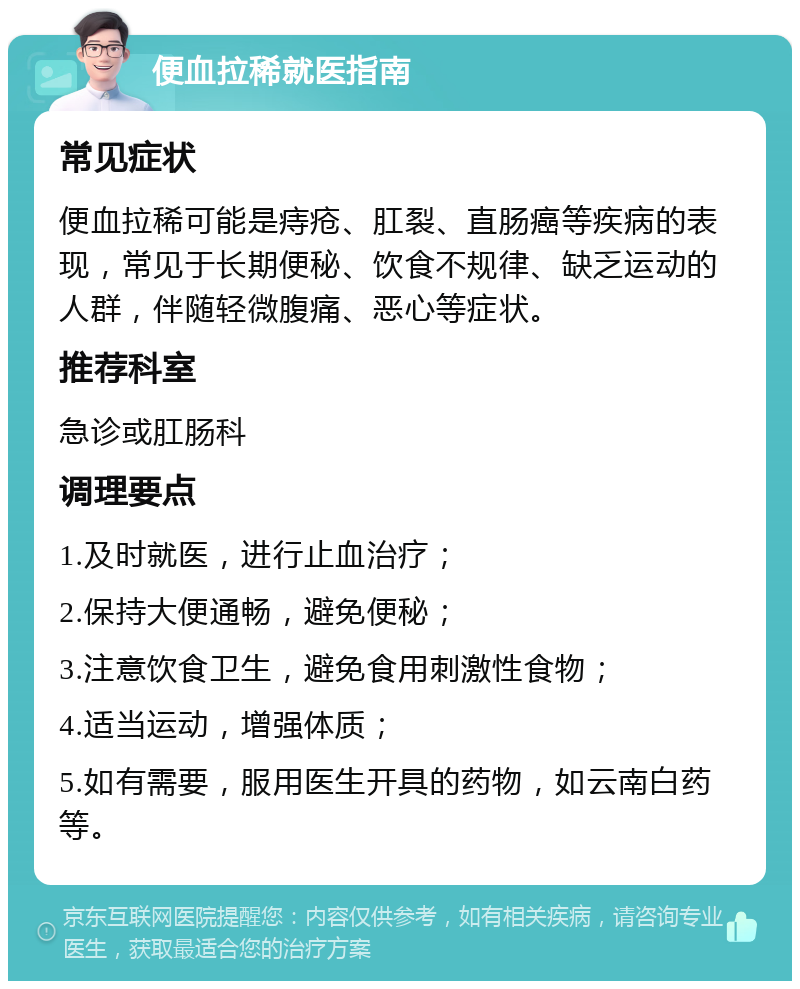 便血拉稀就医指南 常见症状 便血拉稀可能是痔疮、肛裂、直肠癌等疾病的表现，常见于长期便秘、饮食不规律、缺乏运动的人群，伴随轻微腹痛、恶心等症状。 推荐科室 急诊或肛肠科 调理要点 1.及时就医，进行止血治疗； 2.保持大便通畅，避免便秘； 3.注意饮食卫生，避免食用刺激性食物； 4.适当运动，增强体质； 5.如有需要，服用医生开具的药物，如云南白药等。