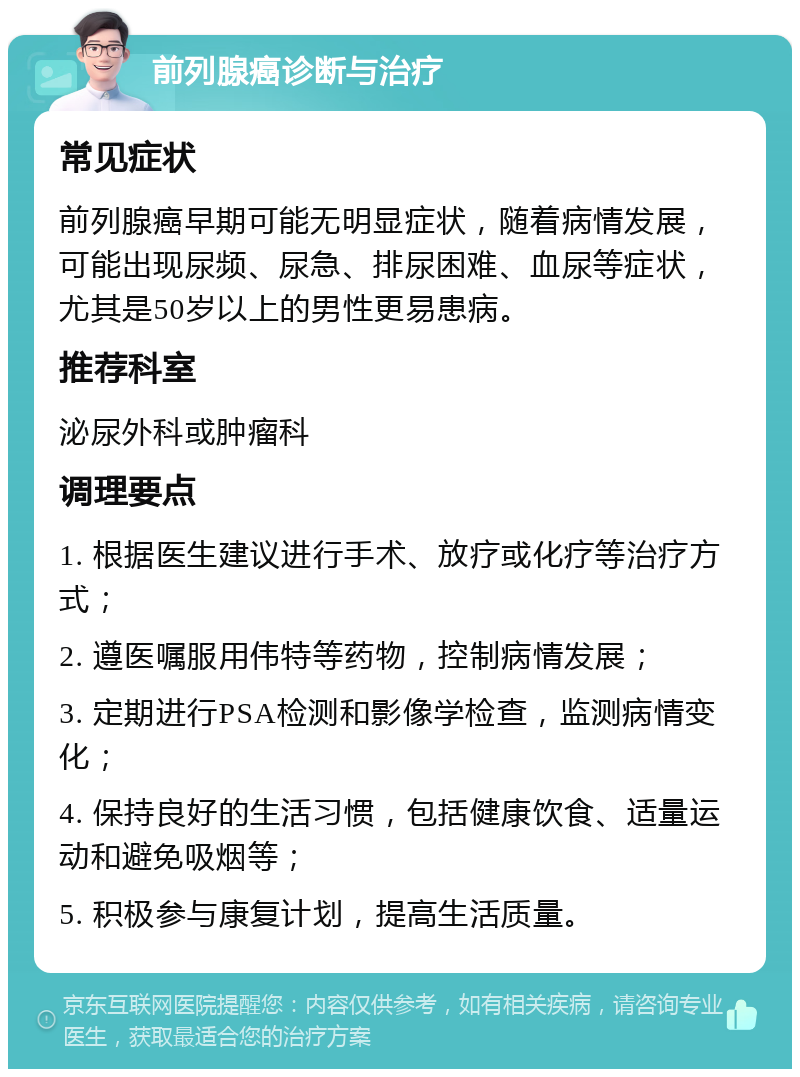 前列腺癌诊断与治疗 常见症状 前列腺癌早期可能无明显症状，随着病情发展，可能出现尿频、尿急、排尿困难、血尿等症状，尤其是50岁以上的男性更易患病。 推荐科室 泌尿外科或肿瘤科 调理要点 1. 根据医生建议进行手术、放疗或化疗等治疗方式； 2. 遵医嘱服用伟特等药物，控制病情发展； 3. 定期进行PSA检测和影像学检查，监测病情变化； 4. 保持良好的生活习惯，包括健康饮食、适量运动和避免吸烟等； 5. 积极参与康复计划，提高生活质量。