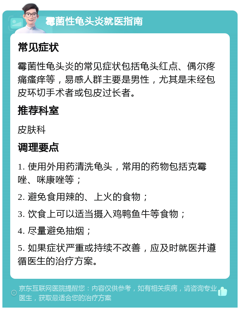 霉菌性龟头炎就医指南 常见症状 霉菌性龟头炎的常见症状包括龟头红点、偶尔疼痛瘙痒等，易感人群主要是男性，尤其是未经包皮环切手术者或包皮过长者。 推荐科室 皮肤科 调理要点 1. 使用外用药清洗龟头，常用的药物包括克霉唑、咪康唑等； 2. 避免食用辣的、上火的食物； 3. 饮食上可以适当摄入鸡鸭鱼牛等食物； 4. 尽量避免抽烟； 5. 如果症状严重或持续不改善，应及时就医并遵循医生的治疗方案。