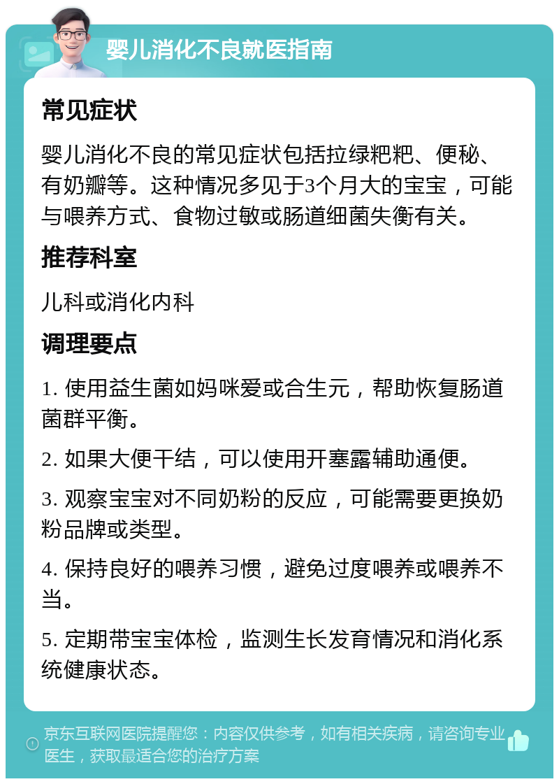 婴儿消化不良就医指南 常见症状 婴儿消化不良的常见症状包括拉绿粑粑、便秘、有奶瓣等。这种情况多见于3个月大的宝宝，可能与喂养方式、食物过敏或肠道细菌失衡有关。 推荐科室 儿科或消化内科 调理要点 1. 使用益生菌如妈咪爱或合生元，帮助恢复肠道菌群平衡。 2. 如果大便干结，可以使用开塞露辅助通便。 3. 观察宝宝对不同奶粉的反应，可能需要更换奶粉品牌或类型。 4. 保持良好的喂养习惯，避免过度喂养或喂养不当。 5. 定期带宝宝体检，监测生长发育情况和消化系统健康状态。