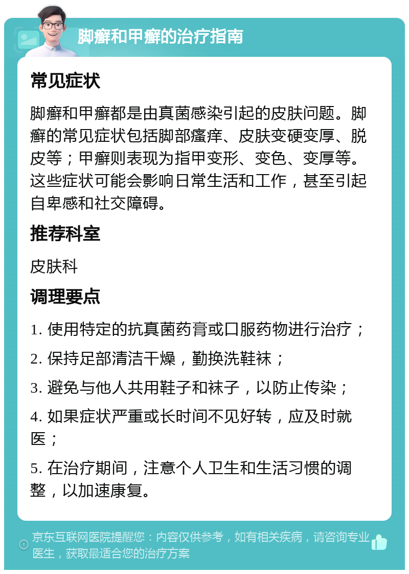 脚癣和甲癣的治疗指南 常见症状 脚癣和甲癣都是由真菌感染引起的皮肤问题。脚癣的常见症状包括脚部瘙痒、皮肤变硬变厚、脱皮等；甲癣则表现为指甲变形、变色、变厚等。这些症状可能会影响日常生活和工作，甚至引起自卑感和社交障碍。 推荐科室 皮肤科 调理要点 1. 使用特定的抗真菌药膏或口服药物进行治疗； 2. 保持足部清洁干燥，勤换洗鞋袜； 3. 避免与他人共用鞋子和袜子，以防止传染； 4. 如果症状严重或长时间不见好转，应及时就医； 5. 在治疗期间，注意个人卫生和生活习惯的调整，以加速康复。