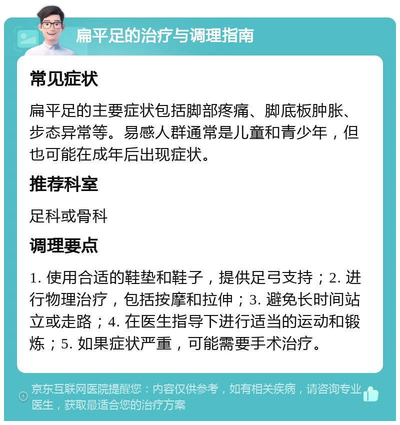 扁平足的治疗与调理指南 常见症状 扁平足的主要症状包括脚部疼痛、脚底板肿胀、步态异常等。易感人群通常是儿童和青少年，但也可能在成年后出现症状。 推荐科室 足科或骨科 调理要点 1. 使用合适的鞋垫和鞋子，提供足弓支持；2. 进行物理治疗，包括按摩和拉伸；3. 避免长时间站立或走路；4. 在医生指导下进行适当的运动和锻炼；5. 如果症状严重，可能需要手术治疗。