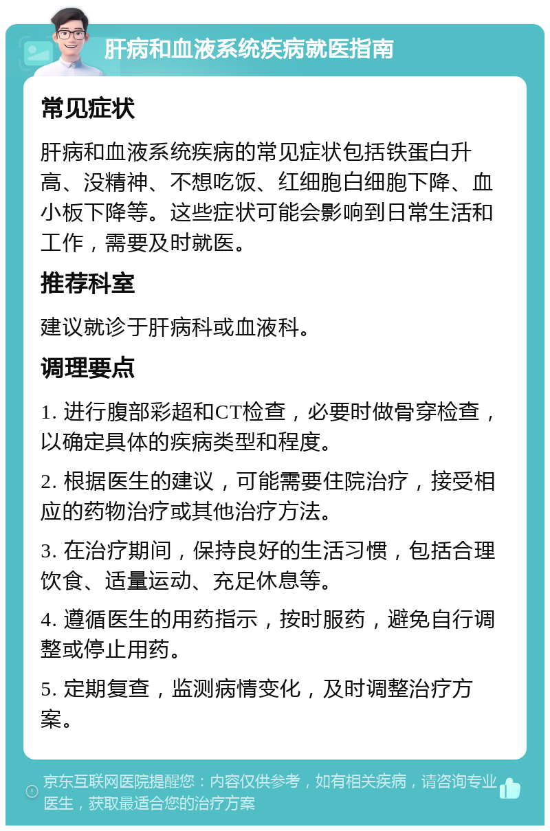 肝病和血液系统疾病就医指南 常见症状 肝病和血液系统疾病的常见症状包括铁蛋白升高、没精神、不想吃饭、红细胞白细胞下降、血小板下降等。这些症状可能会影响到日常生活和工作，需要及时就医。 推荐科室 建议就诊于肝病科或血液科。 调理要点 1. 进行腹部彩超和CT检查，必要时做骨穿检查，以确定具体的疾病类型和程度。 2. 根据医生的建议，可能需要住院治疗，接受相应的药物治疗或其他治疗方法。 3. 在治疗期间，保持良好的生活习惯，包括合理饮食、适量运动、充足休息等。 4. 遵循医生的用药指示，按时服药，避免自行调整或停止用药。 5. 定期复查，监测病情变化，及时调整治疗方案。