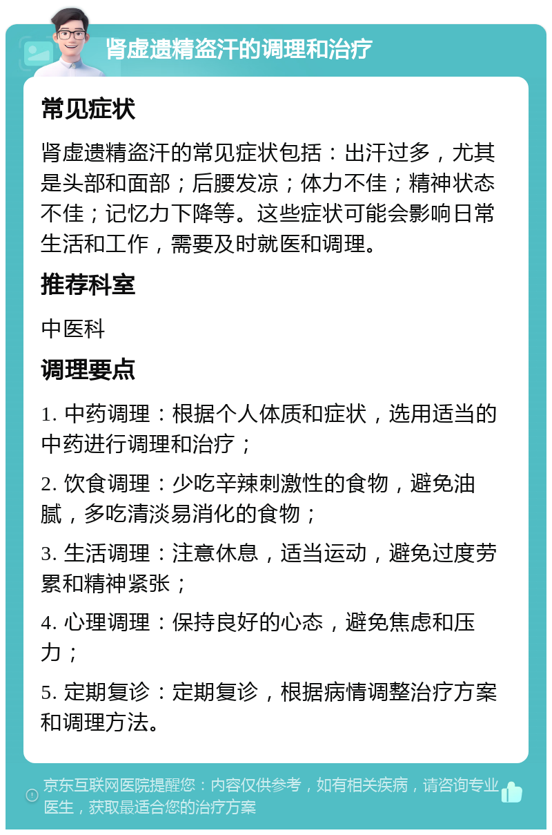 肾虚遗精盗汗的调理和治疗 常见症状 肾虚遗精盗汗的常见症状包括：出汗过多，尤其是头部和面部；后腰发凉；体力不佳；精神状态不佳；记忆力下降等。这些症状可能会影响日常生活和工作，需要及时就医和调理。 推荐科室 中医科 调理要点 1. 中药调理：根据个人体质和症状，选用适当的中药进行调理和治疗； 2. 饮食调理：少吃辛辣刺激性的食物，避免油腻，多吃清淡易消化的食物； 3. 生活调理：注意休息，适当运动，避免过度劳累和精神紧张； 4. 心理调理：保持良好的心态，避免焦虑和压力； 5. 定期复诊：定期复诊，根据病情调整治疗方案和调理方法。