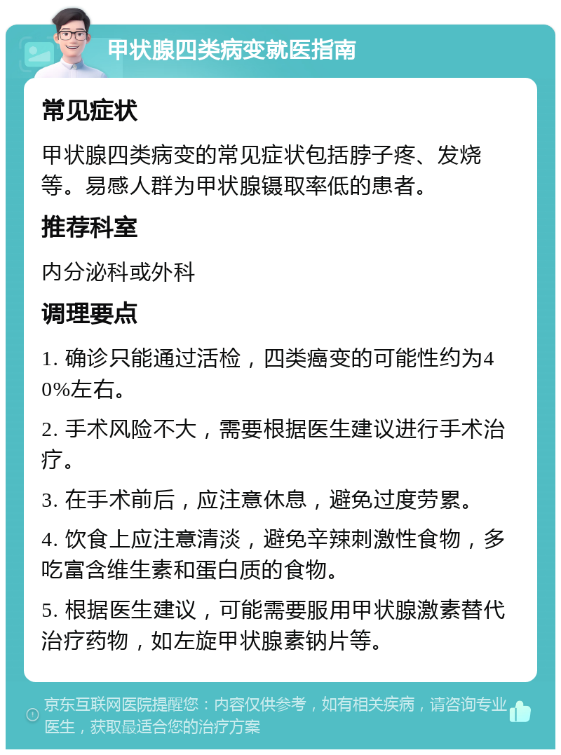 甲状腺四类病变就医指南 常见症状 甲状腺四类病变的常见症状包括脖子疼、发烧等。易感人群为甲状腺镊取率低的患者。 推荐科室 内分泌科或外科 调理要点 1. 确诊只能通过活检，四类癌变的可能性约为40%左右。 2. 手术风险不大，需要根据医生建议进行手术治疗。 3. 在手术前后，应注意休息，避免过度劳累。 4. 饮食上应注意清淡，避免辛辣刺激性食物，多吃富含维生素和蛋白质的食物。 5. 根据医生建议，可能需要服用甲状腺激素替代治疗药物，如左旋甲状腺素钠片等。