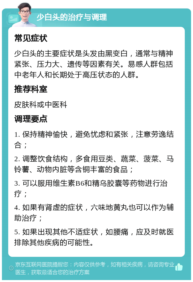 少白头的治疗与调理 常见症状 少白头的主要症状是头发由黑变白，通常与精神紧张、压力大、遗传等因素有关。易感人群包括中老年人和长期处于高压状态的人群。 推荐科室 皮肤科或中医科 调理要点 1. 保持精神愉快，避免忧虑和紧张，注意劳逸结合； 2. 调整饮食结构，多食用豆类、蔬菜、菠菜、马铃薯、动物内脏等含铜丰富的食品； 3. 可以服用维生素B6和精乌胶囊等药物进行治疗； 4. 如果有肾虚的症状，六味地黄丸也可以作为辅助治疗； 5. 如果出现其他不适症状，如腰痛，应及时就医排除其他疾病的可能性。