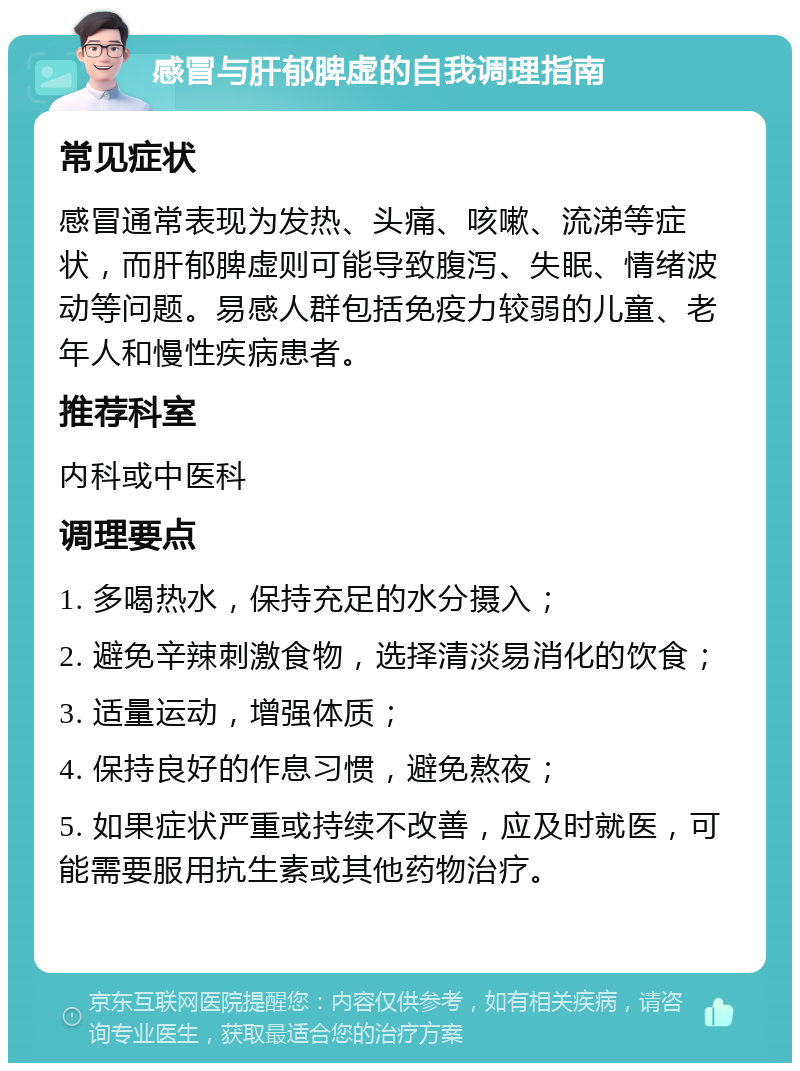 感冒与肝郁脾虚的自我调理指南 常见症状 感冒通常表现为发热、头痛、咳嗽、流涕等症状，而肝郁脾虚则可能导致腹泻、失眠、情绪波动等问题。易感人群包括免疫力较弱的儿童、老年人和慢性疾病患者。 推荐科室 内科或中医科 调理要点 1. 多喝热水，保持充足的水分摄入； 2. 避免辛辣刺激食物，选择清淡易消化的饮食； 3. 适量运动，增强体质； 4. 保持良好的作息习惯，避免熬夜； 5. 如果症状严重或持续不改善，应及时就医，可能需要服用抗生素或其他药物治疗。