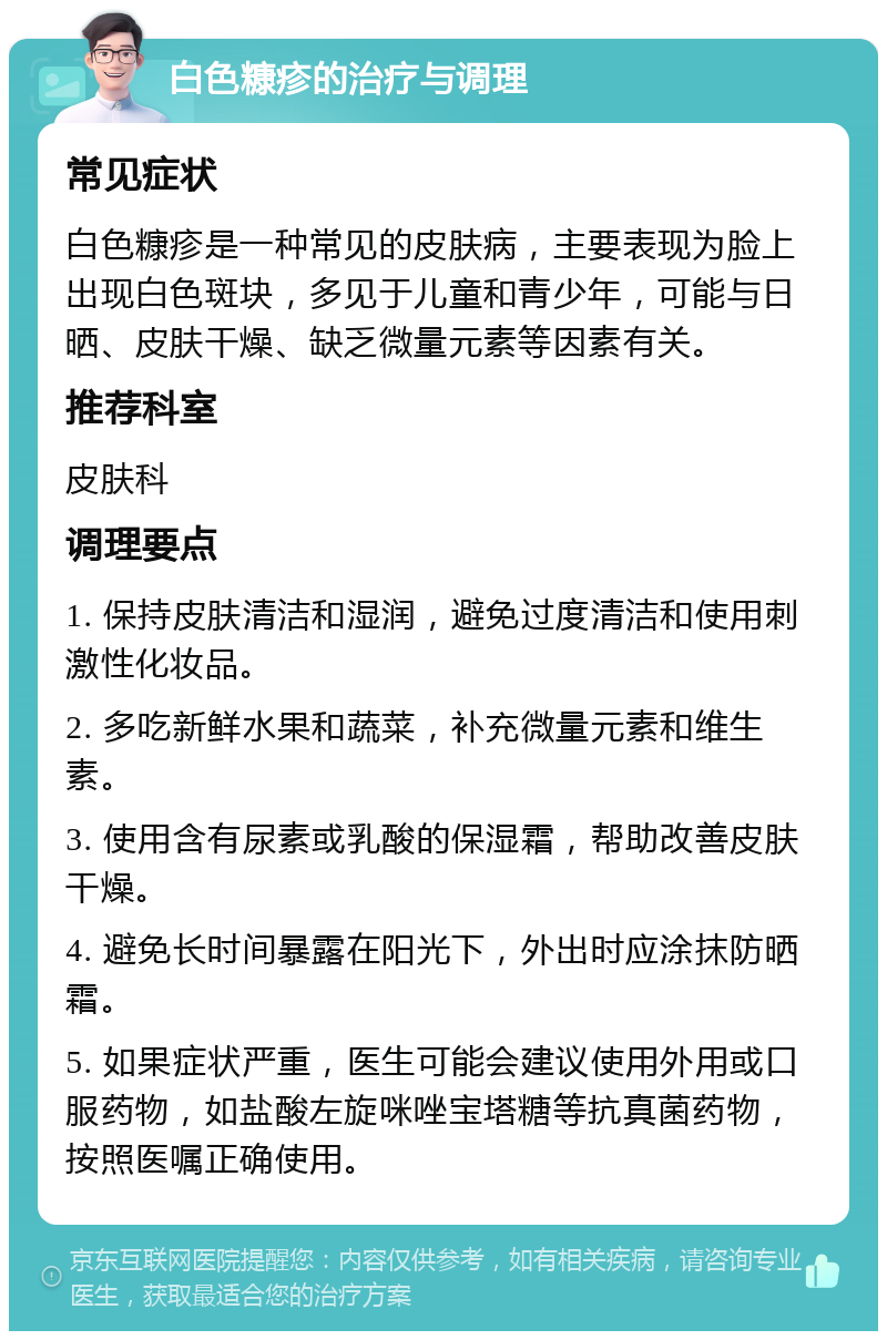 白色糠疹的治疗与调理 常见症状 白色糠疹是一种常见的皮肤病，主要表现为脸上出现白色斑块，多见于儿童和青少年，可能与日晒、皮肤干燥、缺乏微量元素等因素有关。 推荐科室 皮肤科 调理要点 1. 保持皮肤清洁和湿润，避免过度清洁和使用刺激性化妆品。 2. 多吃新鲜水果和蔬菜，补充微量元素和维生素。 3. 使用含有尿素或乳酸的保湿霜，帮助改善皮肤干燥。 4. 避免长时间暴露在阳光下，外出时应涂抹防晒霜。 5. 如果症状严重，医生可能会建议使用外用或口服药物，如盐酸左旋咪唑宝塔糖等抗真菌药物，按照医嘱正确使用。