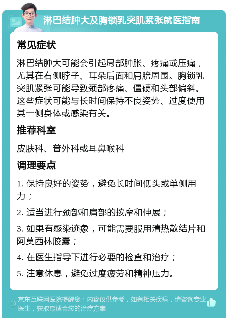 淋巴结肿大及胸锁乳突肌紧张就医指南 常见症状 淋巴结肿大可能会引起局部肿胀、疼痛或压痛，尤其在右侧脖子、耳朵后面和肩膀周围。胸锁乳突肌紧张可能导致颈部疼痛、僵硬和头部偏斜。这些症状可能与长时间保持不良姿势、过度使用某一侧身体或感染有关。 推荐科室 皮肤科、普外科或耳鼻喉科 调理要点 1. 保持良好的姿势，避免长时间低头或单侧用力； 2. 适当进行颈部和肩部的按摩和伸展； 3. 如果有感染迹象，可能需要服用清热散结片和阿莫西林胶囊； 4. 在医生指导下进行必要的检查和治疗； 5. 注意休息，避免过度疲劳和精神压力。