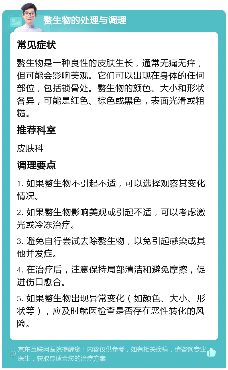 赘生物的处理与调理 常见症状 赘生物是一种良性的皮肤生长，通常无痛无痒，但可能会影响美观。它们可以出现在身体的任何部位，包括锁骨处。赘生物的颜色、大小和形状各异，可能是红色、棕色或黑色，表面光滑或粗糙。 推荐科室 皮肤科 调理要点 1. 如果赘生物不引起不适，可以选择观察其变化情况。 2. 如果赘生物影响美观或引起不适，可以考虑激光或冷冻治疗。 3. 避免自行尝试去除赘生物，以免引起感染或其他并发症。 4. 在治疗后，注意保持局部清洁和避免摩擦，促进伤口愈合。 5. 如果赘生物出现异常变化（如颜色、大小、形状等），应及时就医检查是否存在恶性转化的风险。