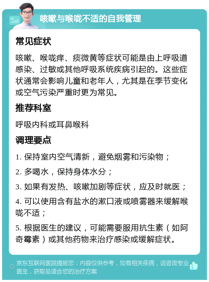 咳嗽与喉咙不适的自我管理 常见症状 咳嗽、喉咙痒、痰微黄等症状可能是由上呼吸道感染、过敏或其他呼吸系统疾病引起的。这些症状通常会影响儿童和老年人，尤其是在季节变化或空气污染严重时更为常见。 推荐科室 呼吸内科或耳鼻喉科 调理要点 1. 保持室内空气清新，避免烟雾和污染物； 2. 多喝水，保持身体水分； 3. 如果有发热、咳嗽加剧等症状，应及时就医； 4. 可以使用含有盐水的漱口液或喷雾器来缓解喉咙不适； 5. 根据医生的建议，可能需要服用抗生素（如阿奇霉素）或其他药物来治疗感染或缓解症状。