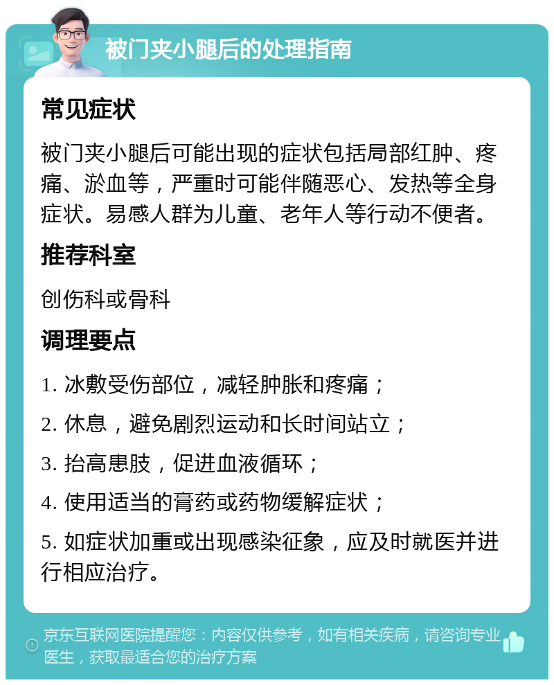 被门夹小腿后的处理指南 常见症状 被门夹小腿后可能出现的症状包括局部红肿、疼痛、淤血等，严重时可能伴随恶心、发热等全身症状。易感人群为儿童、老年人等行动不便者。 推荐科室 创伤科或骨科 调理要点 1. 冰敷受伤部位，减轻肿胀和疼痛； 2. 休息，避免剧烈运动和长时间站立； 3. 抬高患肢，促进血液循环； 4. 使用适当的膏药或药物缓解症状； 5. 如症状加重或出现感染征象，应及时就医并进行相应治疗。