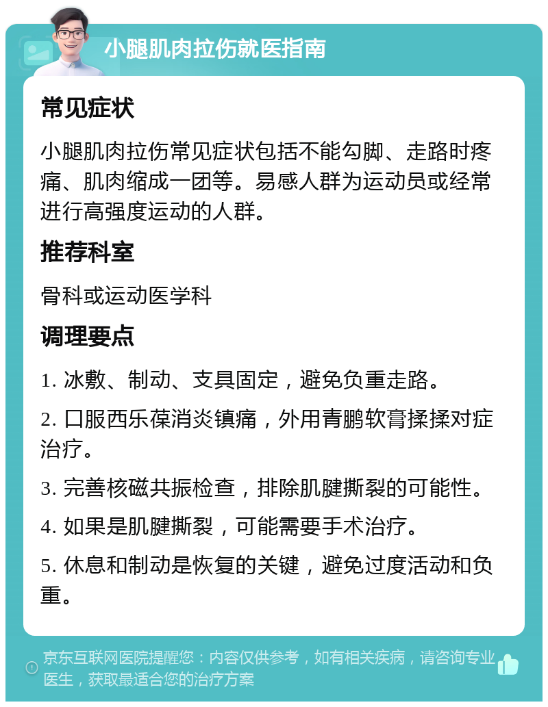 小腿肌肉拉伤就医指南 常见症状 小腿肌肉拉伤常见症状包括不能勾脚、走路时疼痛、肌肉缩成一团等。易感人群为运动员或经常进行高强度运动的人群。 推荐科室 骨科或运动医学科 调理要点 1. 冰敷、制动、支具固定，避免负重走路。 2. 口服西乐葆消炎镇痛，外用青鹏软膏揉揉对症治疗。 3. 完善核磁共振检查，排除肌腱撕裂的可能性。 4. 如果是肌腱撕裂，可能需要手术治疗。 5. 休息和制动是恢复的关键，避免过度活动和负重。