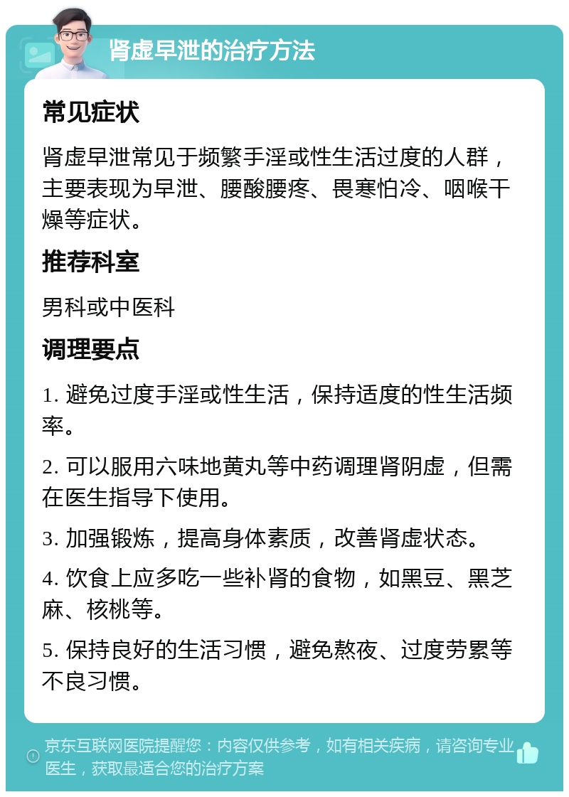 肾虚早泄的治疗方法 常见症状 肾虚早泄常见于频繁手淫或性生活过度的人群，主要表现为早泄、腰酸腰疼、畏寒怕冷、咽喉干燥等症状。 推荐科室 男科或中医科 调理要点 1. 避免过度手淫或性生活，保持适度的性生活频率。 2. 可以服用六味地黄丸等中药调理肾阴虚，但需在医生指导下使用。 3. 加强锻炼，提高身体素质，改善肾虚状态。 4. 饮食上应多吃一些补肾的食物，如黑豆、黑芝麻、核桃等。 5. 保持良好的生活习惯，避免熬夜、过度劳累等不良习惯。