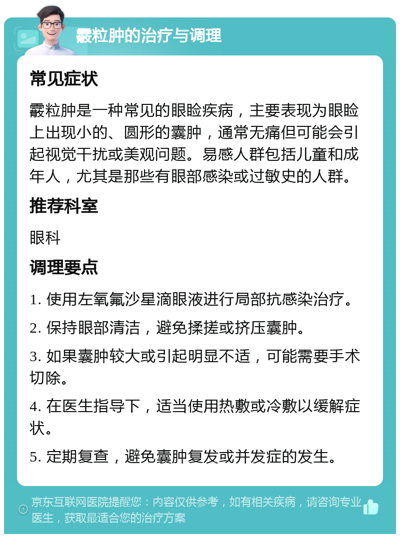 霰粒肿的治疗与调理 常见症状 霰粒肿是一种常见的眼睑疾病，主要表现为眼睑上出现小的、圆形的囊肿，通常无痛但可能会引起视觉干扰或美观问题。易感人群包括儿童和成年人，尤其是那些有眼部感染或过敏史的人群。 推荐科室 眼科 调理要点 1. 使用左氧氟沙星滴眼液进行局部抗感染治疗。 2. 保持眼部清洁，避免揉搓或挤压囊肿。 3. 如果囊肿较大或引起明显不适，可能需要手术切除。 4. 在医生指导下，适当使用热敷或冷敷以缓解症状。 5. 定期复查，避免囊肿复发或并发症的发生。