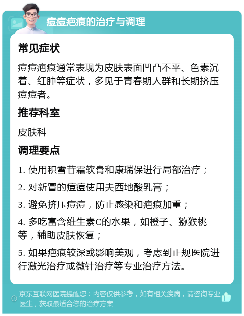 痘痘疤痕的治疗与调理 常见症状 痘痘疤痕通常表现为皮肤表面凹凸不平、色素沉着、红肿等症状，多见于青春期人群和长期挤压痘痘者。 推荐科室 皮肤科 调理要点 1. 使用积雪苷霜软膏和康瑞保进行局部治疗； 2. 对新冒的痘痘使用夫西地酸乳膏； 3. 避免挤压痘痘，防止感染和疤痕加重； 4. 多吃富含维生素C的水果，如橙子、猕猴桃等，辅助皮肤恢复； 5. 如果疤痕较深或影响美观，考虑到正规医院进行激光治疗或微针治疗等专业治疗方法。