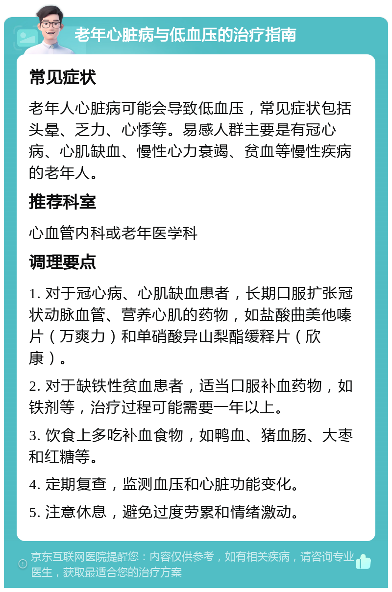 老年心脏病与低血压的治疗指南 常见症状 老年人心脏病可能会导致低血压，常见症状包括头晕、乏力、心悸等。易感人群主要是有冠心病、心肌缺血、慢性心力衰竭、贫血等慢性疾病的老年人。 推荐科室 心血管内科或老年医学科 调理要点 1. 对于冠心病、心肌缺血患者，长期口服扩张冠状动脉血管、营养心肌的药物，如盐酸曲美他嗪片（万爽力）和单硝酸异山梨酯缓释片（欣康）。 2. 对于缺铁性贫血患者，适当口服补血药物，如铁剂等，治疗过程可能需要一年以上。 3. 饮食上多吃补血食物，如鸭血、猪血肠、大枣和红糖等。 4. 定期复查，监测血压和心脏功能变化。 5. 注意休息，避免过度劳累和情绪激动。