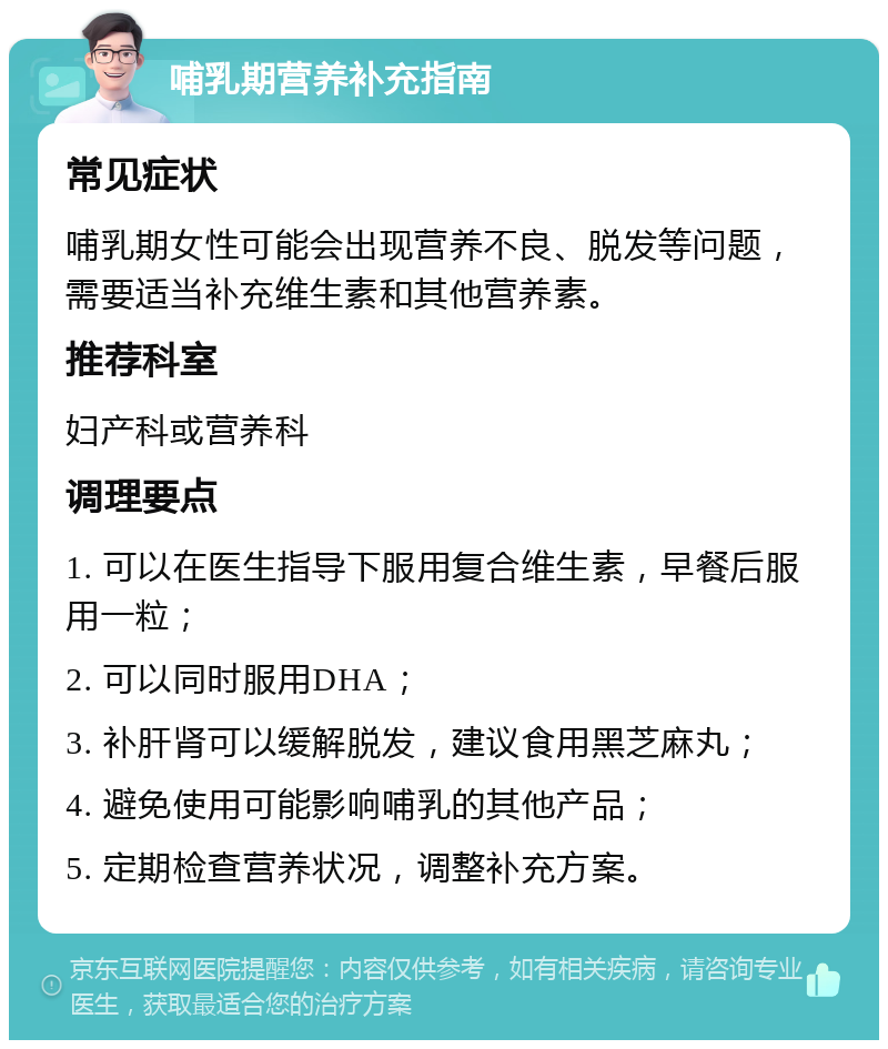 哺乳期营养补充指南 常见症状 哺乳期女性可能会出现营养不良、脱发等问题，需要适当补充维生素和其他营养素。 推荐科室 妇产科或营养科 调理要点 1. 可以在医生指导下服用复合维生素，早餐后服用一粒； 2. 可以同时服用DHA； 3. 补肝肾可以缓解脱发，建议食用黑芝麻丸； 4. 避免使用可能影响哺乳的其他产品； 5. 定期检查营养状况，调整补充方案。