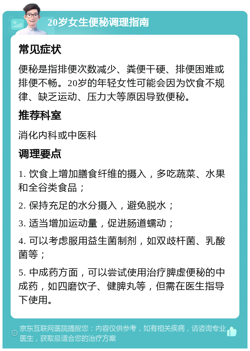 20岁女生便秘调理指南 常见症状 便秘是指排便次数减少、粪便干硬、排便困难或排便不畅。20岁的年轻女性可能会因为饮食不规律、缺乏运动、压力大等原因导致便秘。 推荐科室 消化内科或中医科 调理要点 1. 饮食上增加膳食纤维的摄入，多吃蔬菜、水果和全谷类食品； 2. 保持充足的水分摄入，避免脱水； 3. 适当增加运动量，促进肠道蠕动； 4. 可以考虑服用益生菌制剂，如双歧杆菌、乳酸菌等； 5. 中成药方面，可以尝试使用治疗脾虚便秘的中成药，如四磨饮子、健脾丸等，但需在医生指导下使用。