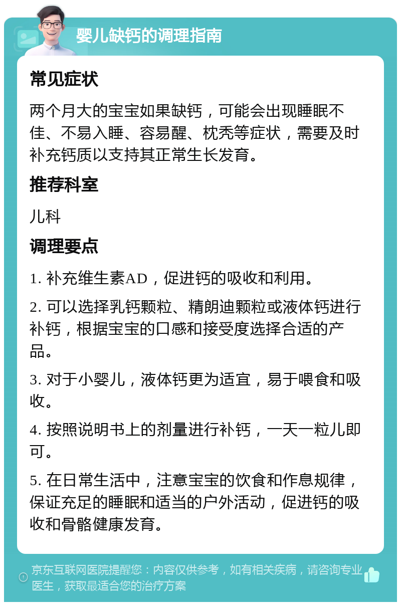 婴儿缺钙的调理指南 常见症状 两个月大的宝宝如果缺钙，可能会出现睡眠不佳、不易入睡、容易醒、枕秃等症状，需要及时补充钙质以支持其正常生长发育。 推荐科室 儿科 调理要点 1. 补充维生素AD，促进钙的吸收和利用。 2. 可以选择乳钙颗粒、精朗迪颗粒或液体钙进行补钙，根据宝宝的口感和接受度选择合适的产品。 3. 对于小婴儿，液体钙更为适宜，易于喂食和吸收。 4. 按照说明书上的剂量进行补钙，一天一粒儿即可。 5. 在日常生活中，注意宝宝的饮食和作息规律，保证充足的睡眠和适当的户外活动，促进钙的吸收和骨骼健康发育。