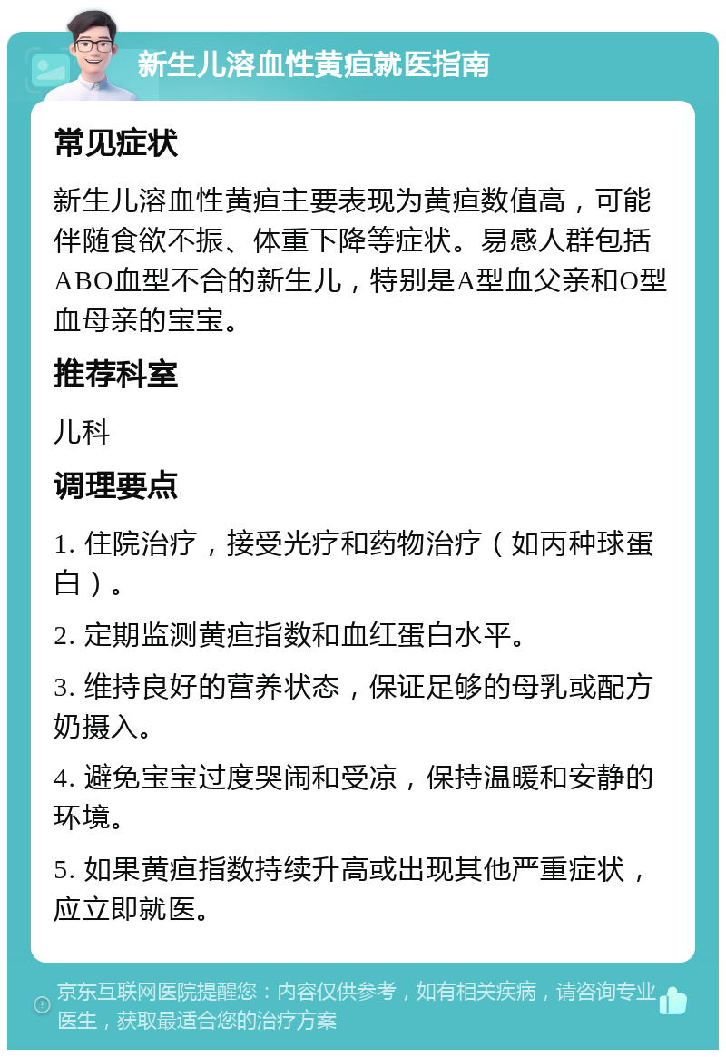 新生儿溶血性黄疸就医指南 常见症状 新生儿溶血性黄疸主要表现为黄疸数值高，可能伴随食欲不振、体重下降等症状。易感人群包括ABO血型不合的新生儿，特别是A型血父亲和O型血母亲的宝宝。 推荐科室 儿科 调理要点 1. 住院治疗，接受光疗和药物治疗（如丙种球蛋白）。 2. 定期监测黄疸指数和血红蛋白水平。 3. 维持良好的营养状态，保证足够的母乳或配方奶摄入。 4. 避免宝宝过度哭闹和受凉，保持温暖和安静的环境。 5. 如果黄疸指数持续升高或出现其他严重症状，应立即就医。