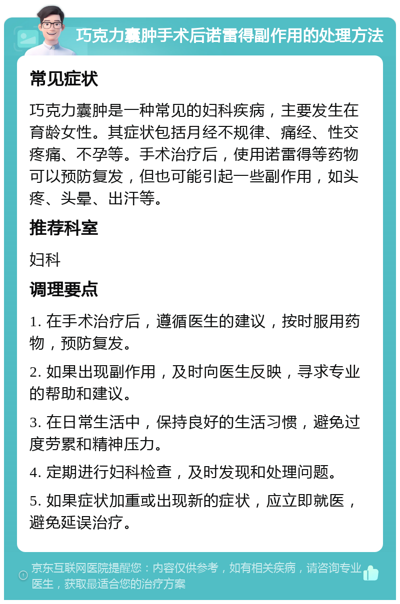 巧克力囊肿手术后诺雷得副作用的处理方法 常见症状 巧克力囊肿是一种常见的妇科疾病，主要发生在育龄女性。其症状包括月经不规律、痛经、性交疼痛、不孕等。手术治疗后，使用诺雷得等药物可以预防复发，但也可能引起一些副作用，如头疼、头晕、出汗等。 推荐科室 妇科 调理要点 1. 在手术治疗后，遵循医生的建议，按时服用药物，预防复发。 2. 如果出现副作用，及时向医生反映，寻求专业的帮助和建议。 3. 在日常生活中，保持良好的生活习惯，避免过度劳累和精神压力。 4. 定期进行妇科检查，及时发现和处理问题。 5. 如果症状加重或出现新的症状，应立即就医，避免延误治疗。