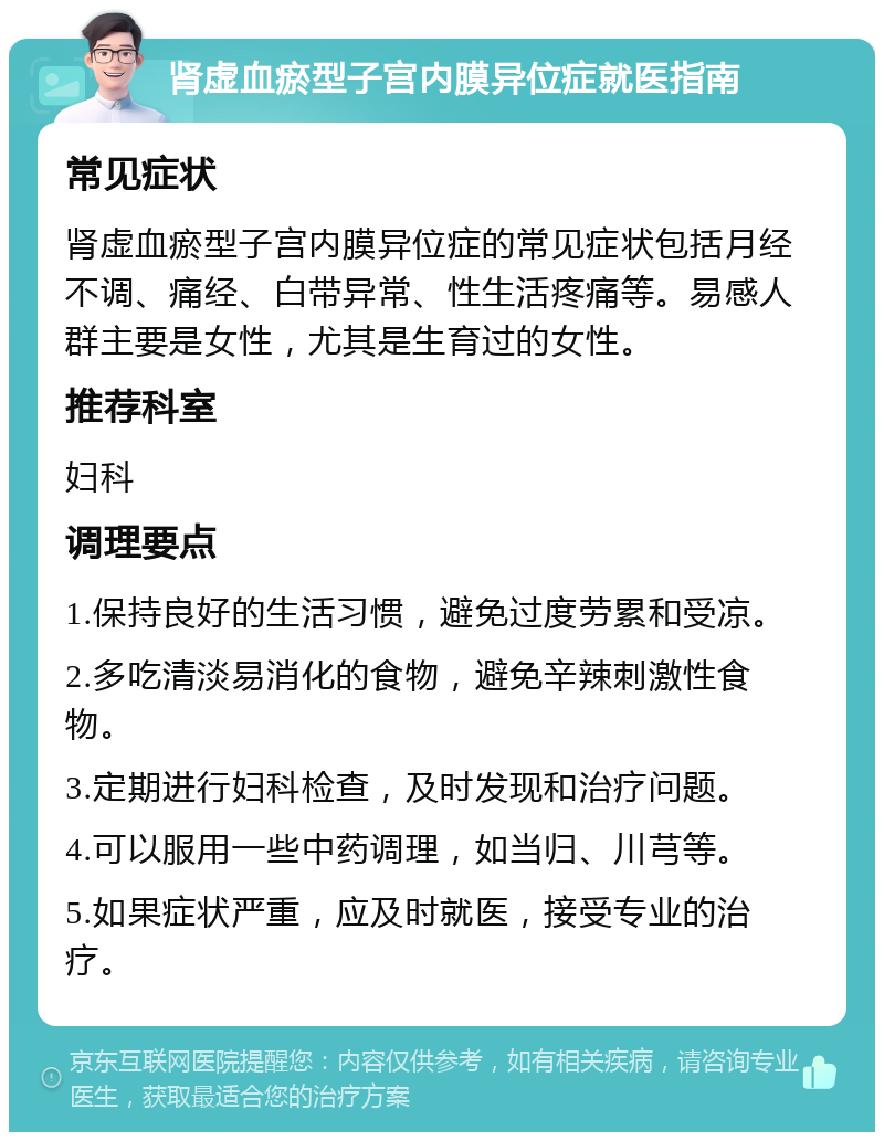 肾虚血瘀型子宫内膜异位症就医指南 常见症状 肾虚血瘀型子宫内膜异位症的常见症状包括月经不调、痛经、白带异常、性生活疼痛等。易感人群主要是女性，尤其是生育过的女性。 推荐科室 妇科 调理要点 1.保持良好的生活习惯，避免过度劳累和受凉。 2.多吃清淡易消化的食物，避免辛辣刺激性食物。 3.定期进行妇科检查，及时发现和治疗问题。 4.可以服用一些中药调理，如当归、川芎等。 5.如果症状严重，应及时就医，接受专业的治疗。