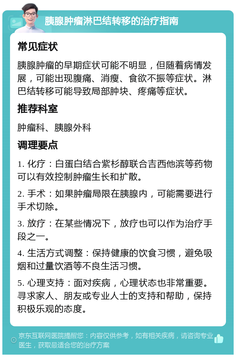 胰腺肿瘤淋巴结转移的治疗指南 常见症状 胰腺肿瘤的早期症状可能不明显，但随着病情发展，可能出现腹痛、消瘦、食欲不振等症状。淋巴结转移可能导致局部肿块、疼痛等症状。 推荐科室 肿瘤科、胰腺外科 调理要点 1. 化疗：白蛋白结合紫杉醇联合吉西他滨等药物可以有效控制肿瘤生长和扩散。 2. 手术：如果肿瘤局限在胰腺内，可能需要进行手术切除。 3. 放疗：在某些情况下，放疗也可以作为治疗手段之一。 4. 生活方式调整：保持健康的饮食习惯，避免吸烟和过量饮酒等不良生活习惯。 5. 心理支持：面对疾病，心理状态也非常重要。寻求家人、朋友或专业人士的支持和帮助，保持积极乐观的态度。