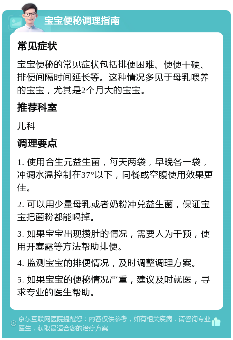 宝宝便秘调理指南 常见症状 宝宝便秘的常见症状包括排便困难、便便干硬、排便间隔时间延长等。这种情况多见于母乳喂养的宝宝，尤其是2个月大的宝宝。 推荐科室 儿科 调理要点 1. 使用合生元益生菌，每天两袋，早晚各一袋，冲调水温控制在37°以下，同餐或空腹使用效果更佳。 2. 可以用少量母乳或者奶粉冲兑益生菌，保证宝宝把菌粉都能喝掉。 3. 如果宝宝出现攒肚的情况，需要人为干预，使用开塞露等方法帮助排便。 4. 监测宝宝的排便情况，及时调整调理方案。 5. 如果宝宝的便秘情况严重，建议及时就医，寻求专业的医生帮助。