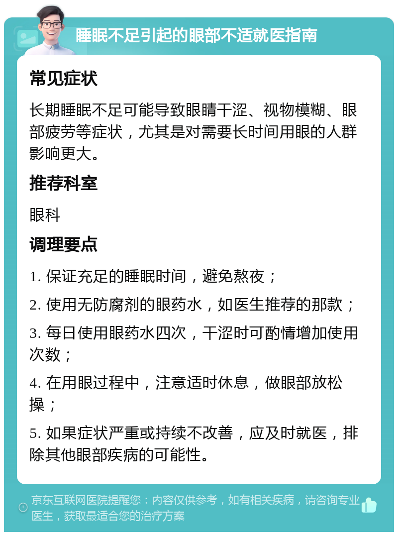 睡眠不足引起的眼部不适就医指南 常见症状 长期睡眠不足可能导致眼睛干涩、视物模糊、眼部疲劳等症状，尤其是对需要长时间用眼的人群影响更大。 推荐科室 眼科 调理要点 1. 保证充足的睡眠时间，避免熬夜； 2. 使用无防腐剂的眼药水，如医生推荐的那款； 3. 每日使用眼药水四次，干涩时可酌情增加使用次数； 4. 在用眼过程中，注意适时休息，做眼部放松操； 5. 如果症状严重或持续不改善，应及时就医，排除其他眼部疾病的可能性。