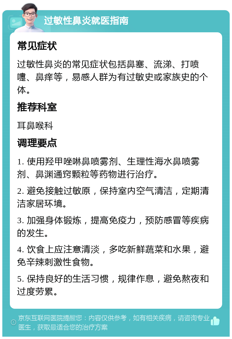 过敏性鼻炎就医指南 常见症状 过敏性鼻炎的常见症状包括鼻塞、流涕、打喷嚏、鼻痒等，易感人群为有过敏史或家族史的个体。 推荐科室 耳鼻喉科 调理要点 1. 使用羟甲唑啉鼻喷雾剂、生理性海水鼻喷雾剂、鼻渊通窍颗粒等药物进行治疗。 2. 避免接触过敏原，保持室内空气清洁，定期清洁家居环境。 3. 加强身体锻炼，提高免疫力，预防感冒等疾病的发生。 4. 饮食上应注意清淡，多吃新鲜蔬菜和水果，避免辛辣刺激性食物。 5. 保持良好的生活习惯，规律作息，避免熬夜和过度劳累。