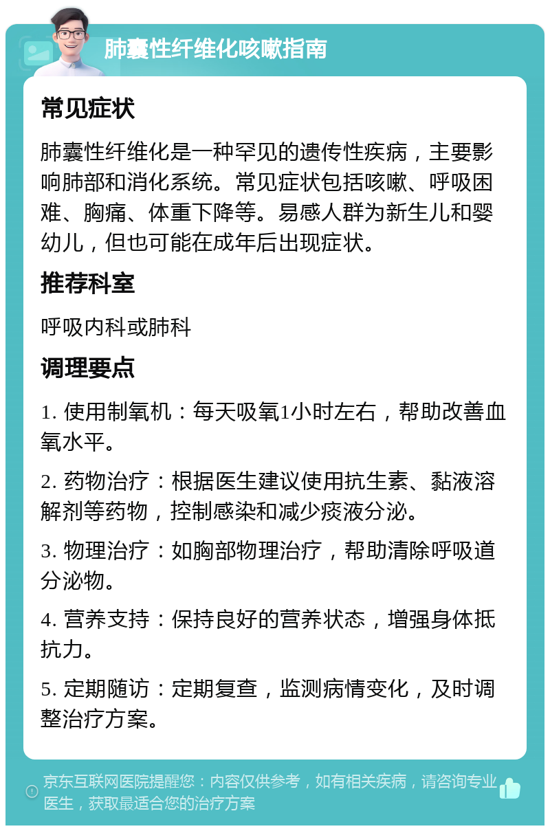 肺囊性纤维化咳嗽指南 常见症状 肺囊性纤维化是一种罕见的遗传性疾病，主要影响肺部和消化系统。常见症状包括咳嗽、呼吸困难、胸痛、体重下降等。易感人群为新生儿和婴幼儿，但也可能在成年后出现症状。 推荐科室 呼吸内科或肺科 调理要点 1. 使用制氧机：每天吸氧1小时左右，帮助改善血氧水平。 2. 药物治疗：根据医生建议使用抗生素、黏液溶解剂等药物，控制感染和减少痰液分泌。 3. 物理治疗：如胸部物理治疗，帮助清除呼吸道分泌物。 4. 营养支持：保持良好的营养状态，增强身体抵抗力。 5. 定期随访：定期复查，监测病情变化，及时调整治疗方案。