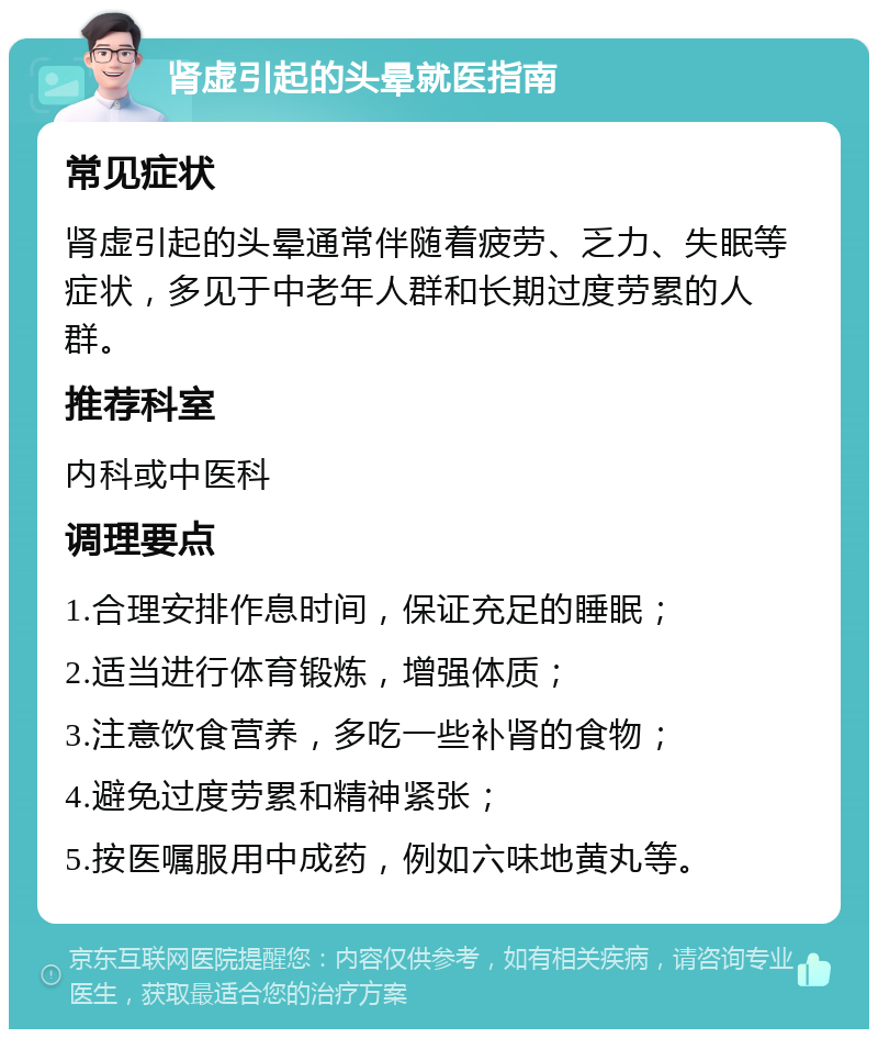 肾虚引起的头晕就医指南 常见症状 肾虚引起的头晕通常伴随着疲劳、乏力、失眠等症状，多见于中老年人群和长期过度劳累的人群。 推荐科室 内科或中医科 调理要点 1.合理安排作息时间，保证充足的睡眠； 2.适当进行体育锻炼，增强体质； 3.注意饮食营养，多吃一些补肾的食物； 4.避免过度劳累和精神紧张； 5.按医嘱服用中成药，例如六味地黄丸等。