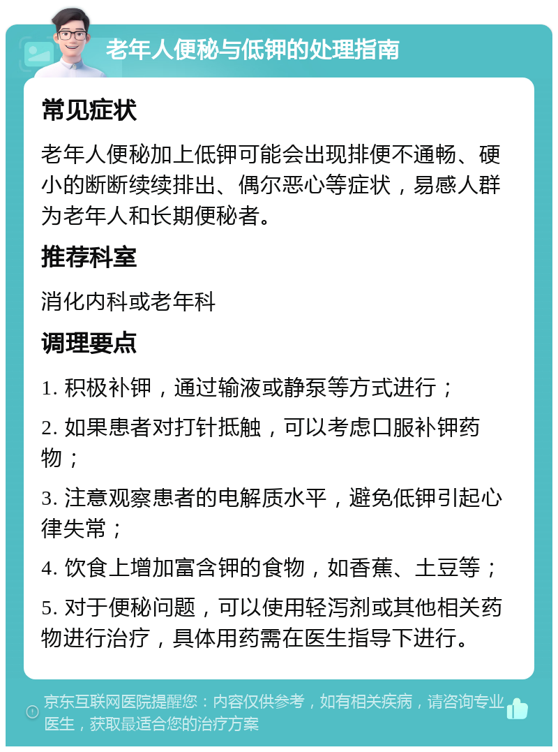 老年人便秘与低钾的处理指南 常见症状 老年人便秘加上低钾可能会出现排便不通畅、硬小的断断续续排出、偶尔恶心等症状，易感人群为老年人和长期便秘者。 推荐科室 消化内科或老年科 调理要点 1. 积极补钾，通过输液或静泵等方式进行； 2. 如果患者对打针抵触，可以考虑口服补钾药物； 3. 注意观察患者的电解质水平，避免低钾引起心律失常； 4. 饮食上增加富含钾的食物，如香蕉、土豆等； 5. 对于便秘问题，可以使用轻泻剂或其他相关药物进行治疗，具体用药需在医生指导下进行。