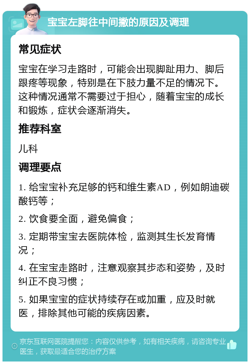 宝宝左脚往中间撇的原因及调理 常见症状 宝宝在学习走路时，可能会出现脚趾用力、脚后跟疼等现象，特别是在下肢力量不足的情况下。这种情况通常不需要过于担心，随着宝宝的成长和锻炼，症状会逐渐消失。 推荐科室 儿科 调理要点 1. 给宝宝补充足够的钙和维生素AD，例如朗迪碳酸钙等； 2. 饮食要全面，避免偏食； 3. 定期带宝宝去医院体检，监测其生长发育情况； 4. 在宝宝走路时，注意观察其步态和姿势，及时纠正不良习惯； 5. 如果宝宝的症状持续存在或加重，应及时就医，排除其他可能的疾病因素。