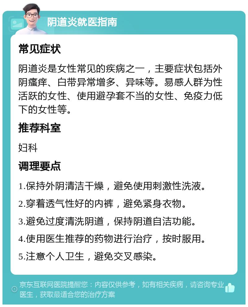 阴道炎就医指南 常见症状 阴道炎是女性常见的疾病之一，主要症状包括外阴瘙痒、白带异常增多、异味等。易感人群为性活跃的女性、使用避孕套不当的女性、免疫力低下的女性等。 推荐科室 妇科 调理要点 1.保持外阴清洁干燥，避免使用刺激性洗液。 2.穿着透气性好的内裤，避免紧身衣物。 3.避免过度清洗阴道，保持阴道自洁功能。 4.使用医生推荐的药物进行治疗，按时服用。 5.注意个人卫生，避免交叉感染。